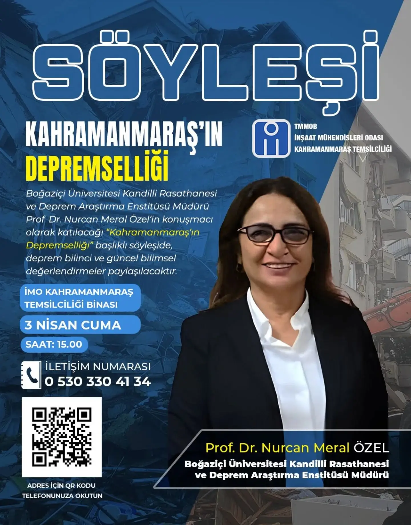 şunu diyen bir yazı 'SÖYLESİ KAHRAMANMARAŞ'IN TMMOB İNŞAAT MÜHENDİSLERİ ATMÜHENDISLERIODAS ODASI DEPREMSELLİĞİ KAHRAMANMARAŞ TEMSİLCİLİĞI Boğaziçi Üniversitesi Kandilli Rasathanesi ve Deprem Araştırma Enstitüsü Müdürü Prof. Dr. Nurcan Meral Özel'in konuşmacı olarak katılacağı "Kahramanmaraş' Depremselliği başlıklı söyleşide, deprem bilinci ve güncel bilimsel değerlendirmeler paylaşılacaktır. iMO KAHRAMANMARAŞ TEMSİLCİLİĞİ BİNASI 3 NISAN CUMA SAAT: 15.00 İLETİŞİM NUMARASI o 530 330 5303304134 4134 41 34 ADRES İÇIN ADRESIÇINQRKODU QR KODU TELEFONUNUZA TELEFONUNUZAOKUTUN OKUTUN Prof. Dr. Nurcan Meral ÖZEL Boğaziçi Üniversitesi Kandilli Rasathanesi ve Deprem Araştırma Enstitüsü Müdürü' görseli olabilir
